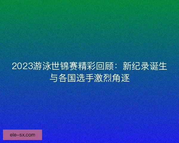 2023游泳世锦赛精彩回顾：新纪录诞生与各国选手激烈角逐