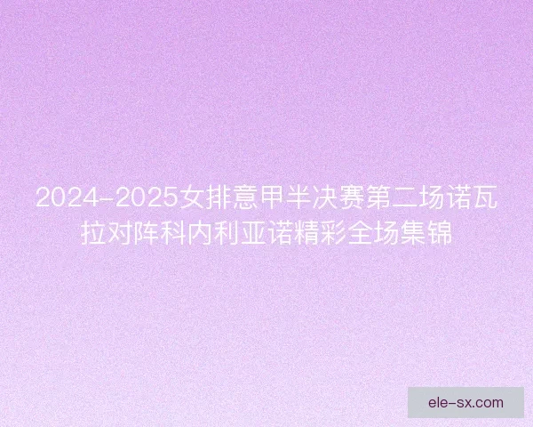 2024-2025女排意甲半决赛第二场诺瓦拉对阵科内利亚诺精彩全场集锦