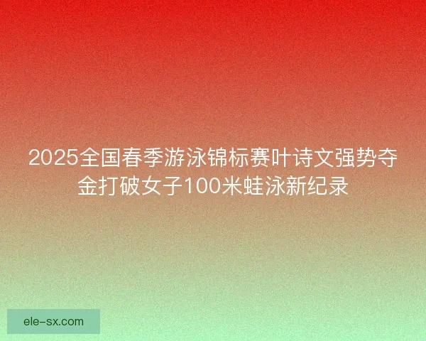 2025全国春季游泳锦标赛叶诗文强势夺金打破女子100米蛙泳新纪录