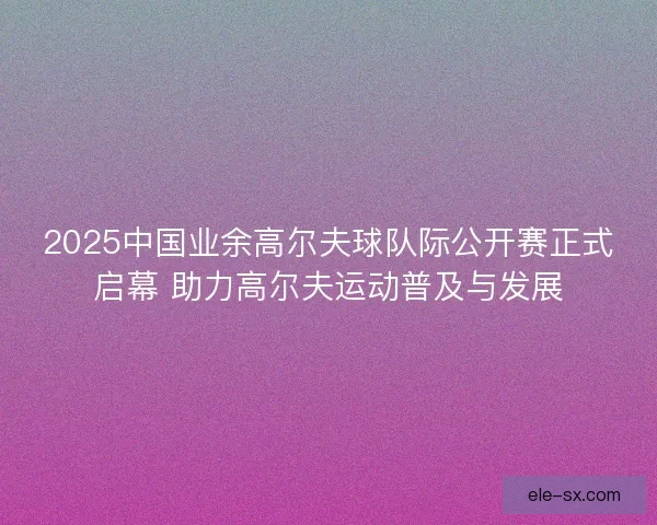 2025中国业余高尔夫球队际公开赛正式启幕 助力高尔夫运动普及与发展