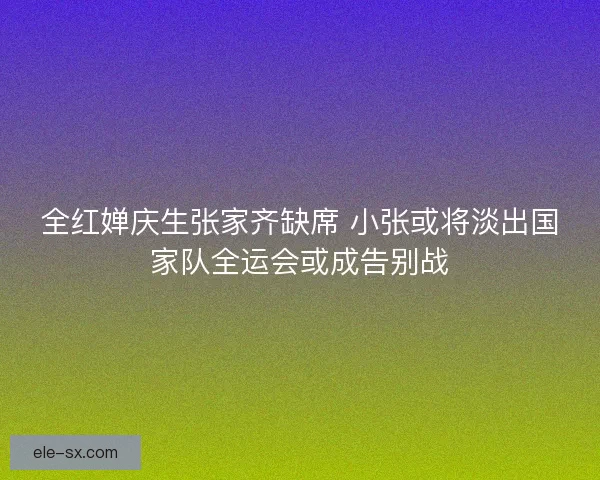 全红婵庆生张家齐缺席 小张或将淡出国家队全运会或成告别战 全红婵庆生张家齐缺席 小张或将淡出国家队全运会或成告别战