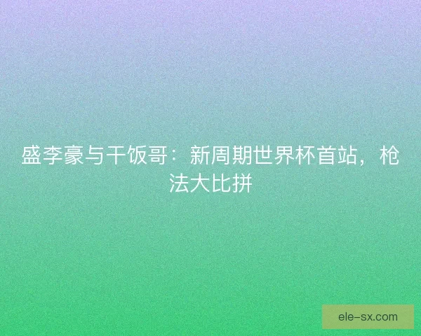 盛李豪与干饭哥：新周期世界杯首站，枪法大比拼