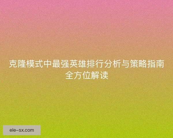 克隆模式中最强英雄排行分析与策略指南全方位解读