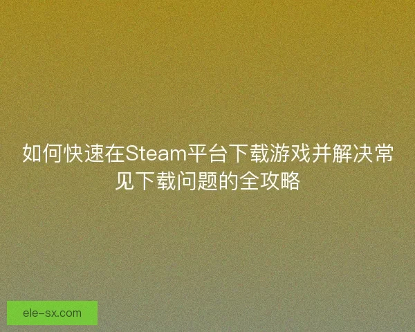 如何快速在Steam平台下载游戏并解决常见下载问题的全攻略