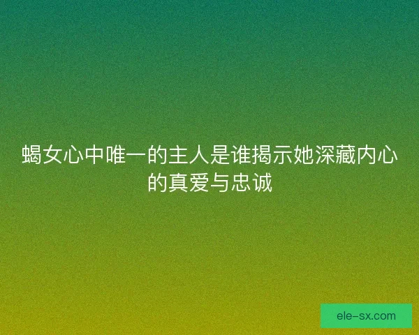 蝎女心中唯一的主人是谁揭示她深藏内心的真爱与忠诚 蝎女心中唯一的主人是谁揭示她深藏内心的真爱与忠诚
