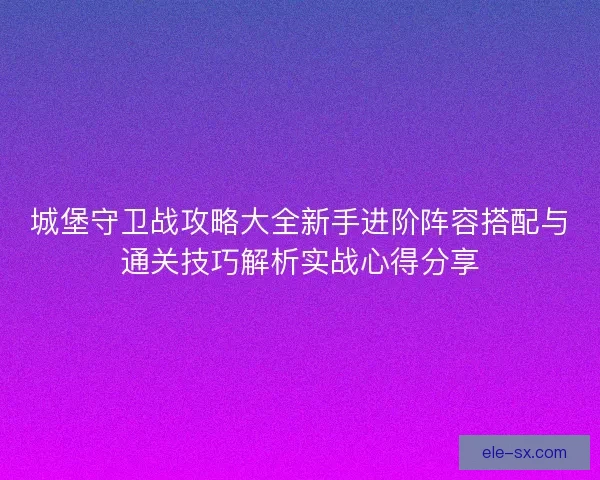 城堡守卫战攻略大全新手进阶阵容搭配与通关技巧解析实战心得分享 城堡守卫战攻略大全新手进阶阵容搭配与通关技巧解析实战心得分享