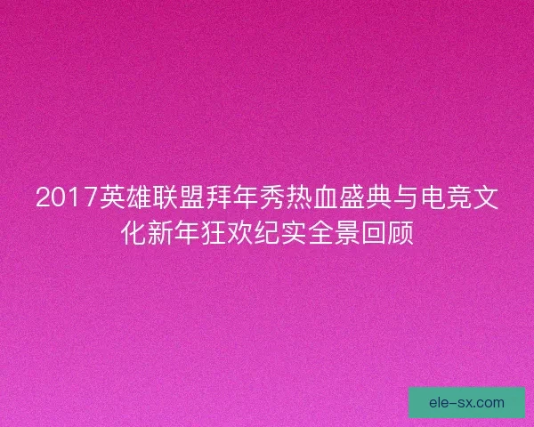 2017英雄联盟拜年秀热血盛典与电竞文化新年狂欢纪实全景回顾 2017英雄联盟拜年秀热血盛典与电竞文化新年狂欢纪实全景回顾