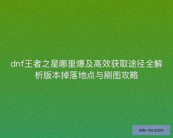 dnf王者之星哪里爆及高效获取途径全解析版本掉落地点与刷图攻略