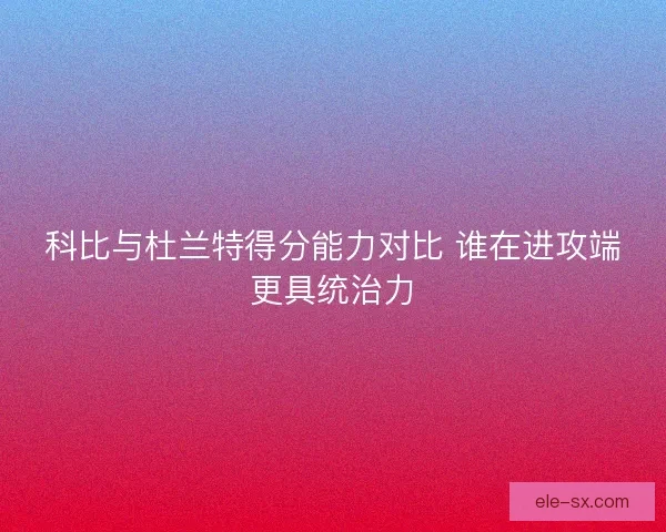 科比与杜兰特得分能力对比 谁在进攻端更具统治力