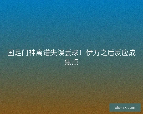 国足门神离谱失误丢球！伊万之后反应成焦点