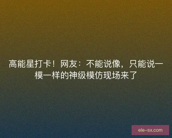 高能星打卡！网友：不能说像，只能说一模一样的神级模仿现场来了