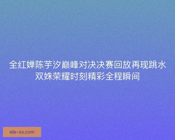 全红婵陈芋汐巅峰对决决赛回放再现跳水双姝荣耀时刻精彩全程瞬间