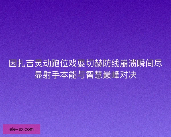 因扎吉灵动跑位戏耍切赫防线崩溃瞬间尽显射手本能与智慧巅峰对决