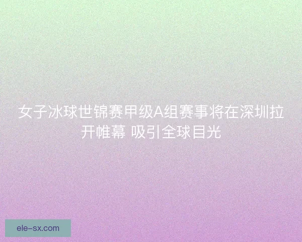 女子冰球世锦赛甲级A组赛事将在深圳拉开帷幕 吸引全球目光