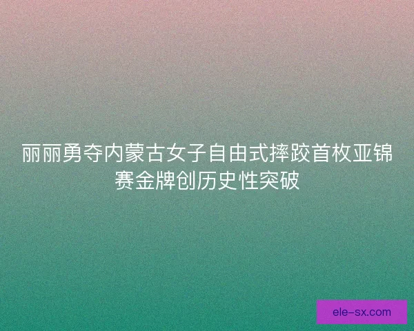 丽丽勇夺内蒙古女子自由式摔跤首枚亚锦赛金牌创历史性突破