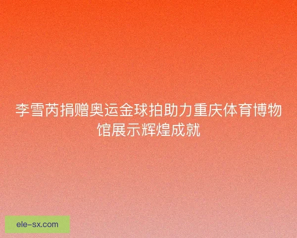 李雪芮捐赠奥运金球拍助力重庆体育博物馆展示辉煌成就