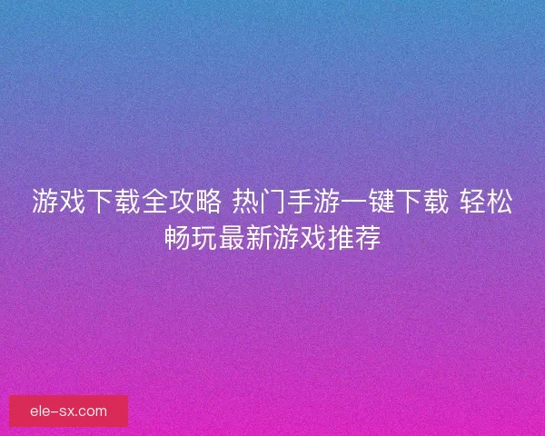 游戏下载全攻略 热门手游一键下载 轻松畅玩最新游戏推荐