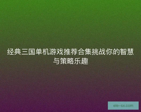 经典三国单机游戏推荐合集挑战你的智慧与策略乐趣