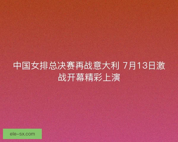 中国女排总决赛再战意大利 7月13日激战开幕精彩上演 中国女排总决赛再战意大利 7月13日激战开幕精彩上演
