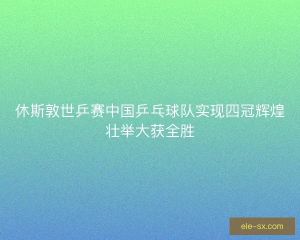 休斯敦世乒赛中国乒乓球队实现四冠辉煌壮举大获全胜 休斯敦世乒赛中国乒乓球队实现四冠辉煌壮举大获全胜