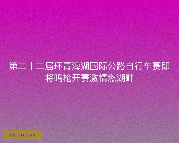 第二十二届环青海湖国际公路自行车赛即将鸣枪开赛激情燃湖畔