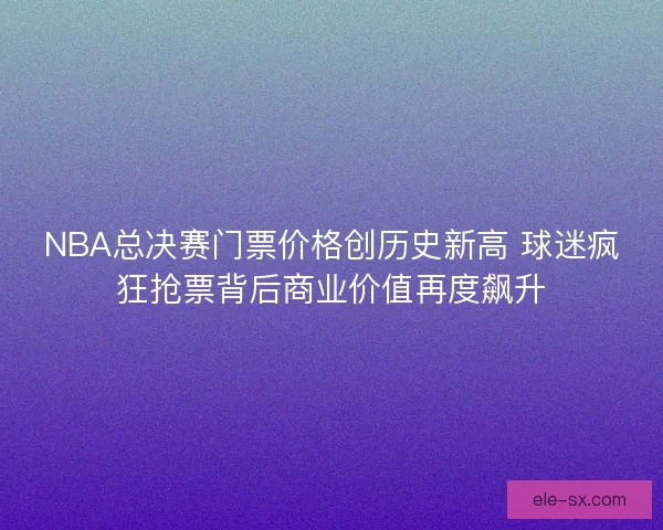 NBA总决赛门票价格创历史新高 球迷疯狂抢票背后商业价值再度飙升 NBA总决赛门票价格创历史新高 球迷疯狂抢票背后商业价值再度飙升
