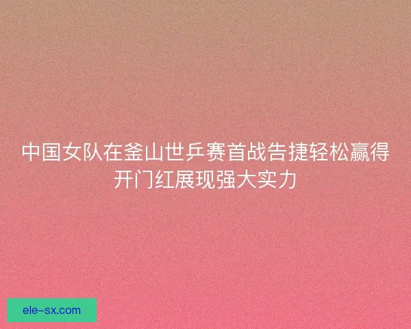 中国女队在釜山世乒赛首战告捷轻松赢得开门红展现强大实力