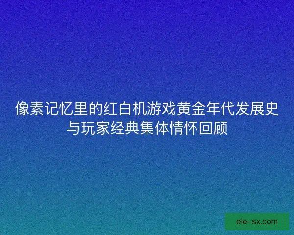 像素记忆里的红白机游戏黄金年代发展史与玩家经典集体情怀回顾