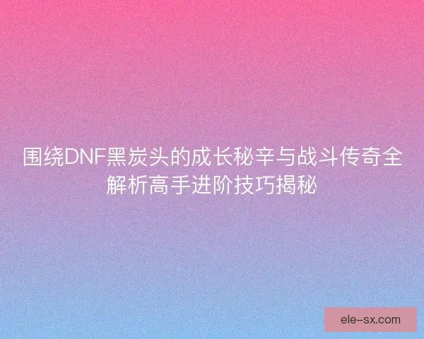 围绕DNF黑炭头的成长秘辛与战斗传奇全解析高手进阶技巧揭秘
