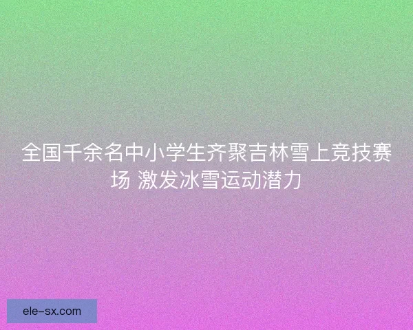 全国千余名中小学生齐聚吉林雪上竞技赛场 激发冰雪运动潜力 全国千余名中小学生齐聚吉林雪上竞技赛场 激发冰雪运动潜力