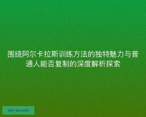 围绕阿尔卡拉斯训练方法的独特魅力与普通人能否复制的深度解析探索 围绕阿尔卡拉斯训练方法的独特魅力与普通人能否复制的深度解析探索