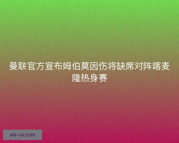 曼联官方宣布姆伯莫因伤将缺席对阵喀麦隆热身赛 曼联官方宣布姆伯莫因伤将缺席对阵喀麦隆热身赛