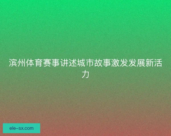 滨州体育赛事讲述城市故事激发发展新活力