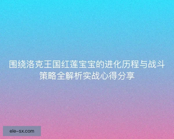 围绕洛克王国红莲宝宝的进化历程与战斗策略全解析实战心得分享