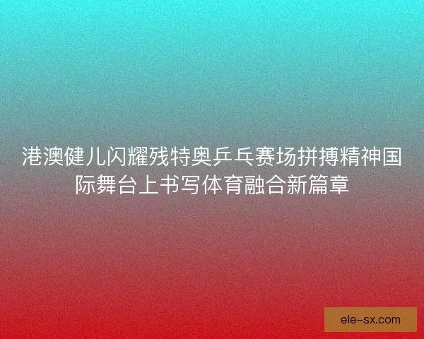 港澳健儿闪耀残特奥乒乓赛场拼搏精神国际舞台上书写体育融合新篇章