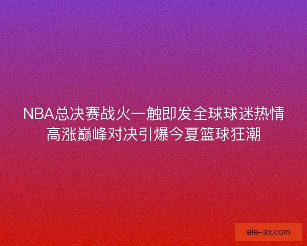 NBA总决赛战火一触即发全球球迷热情高涨巅峰对决引爆今夏篮球狂潮
