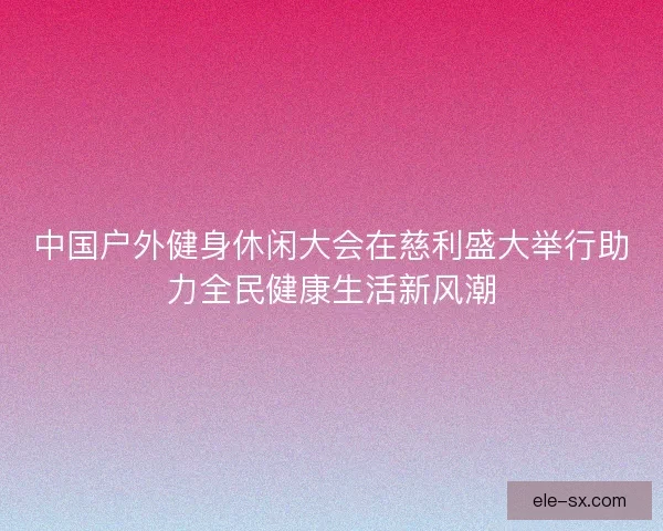 中国户外健身休闲大会在慈利盛大举行助力全民健康生活新风潮