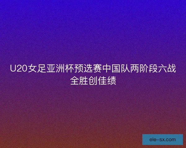 U20女足亚洲杯预选赛中国队两阶段六战全胜创佳绩