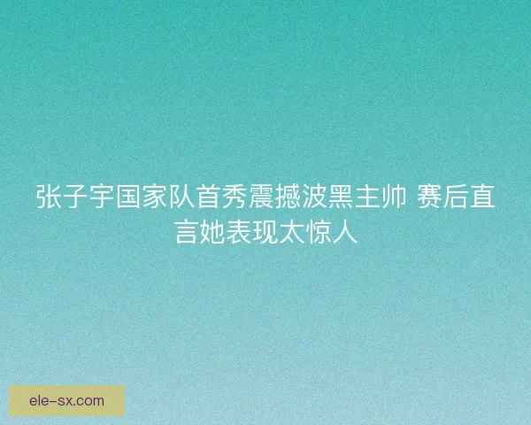 张子宇国家队首秀震撼波黑主帅 赛后直言她表现太惊人
