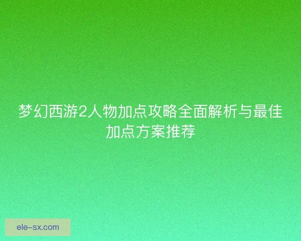 梦幻西游2人物加点攻略全面解析与最佳加点方案推荐 梦幻西游2人物加点攻略全面解析与最佳加点方案推荐