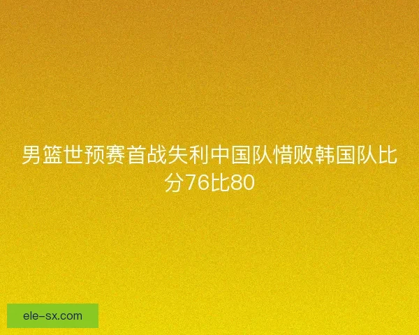 男篮世预赛首战失利中国队惜败韩国队比分76比80