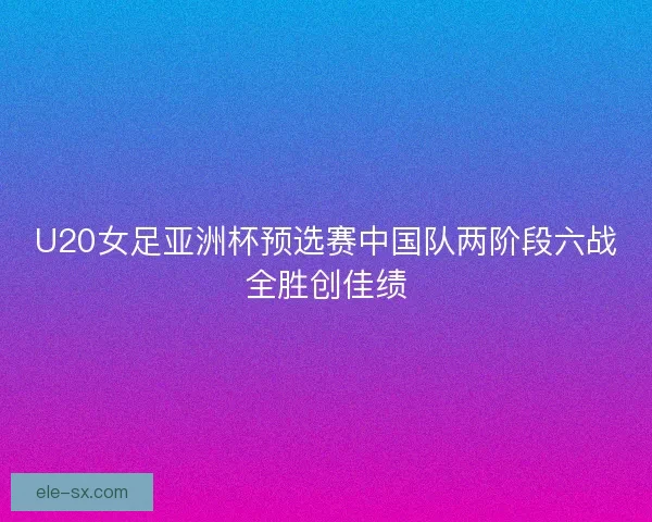 U20女足亚洲杯预选赛中国队两阶段六战全胜创佳绩 U20女足亚洲杯预选赛中国队两阶段六战全胜创佳绩